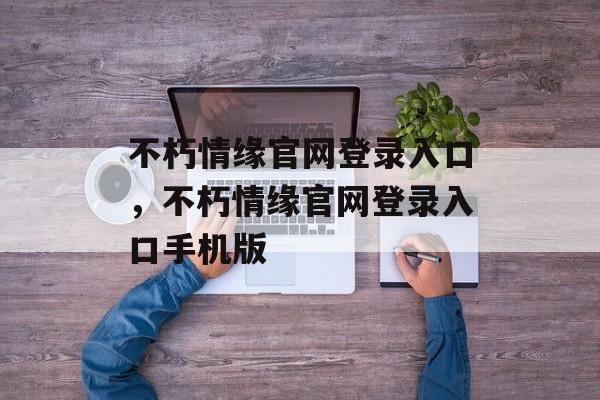 不朽情缘官网登录入口，不朽情缘官网登录入口手机版