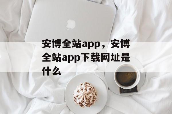 安博全站app，安博全站app下载网址是什么