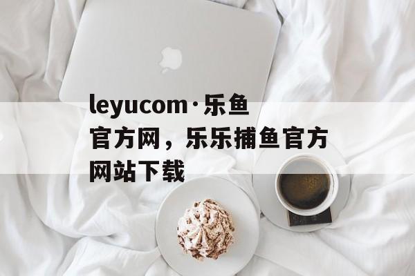 leyucom·乐鱼官方网，乐乐捕鱼官方网站下载